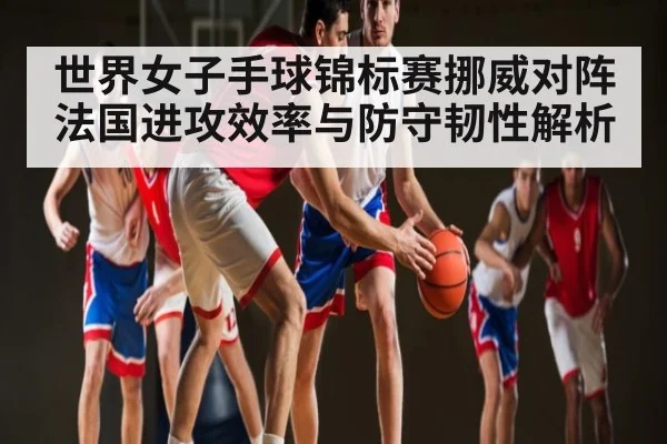 世界女子手球锦标赛挪威对阵法国进攻效率与防守韧性解析