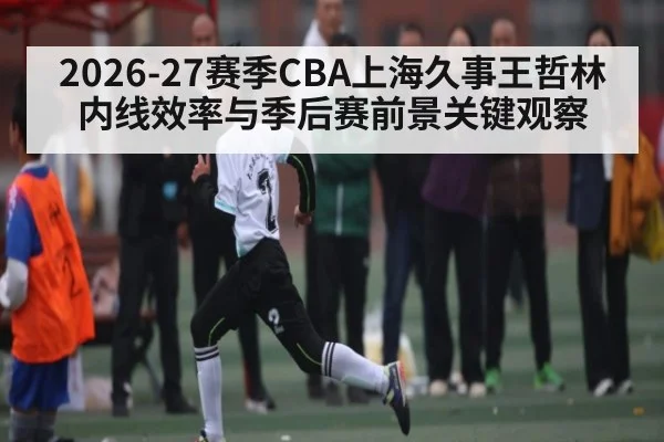 2026-27赛季CBA上海久事王哲林内线效率与季后赛前景关键观察